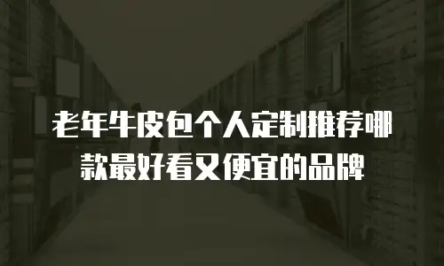 老年牛皮包个人定制推荐哪款最好看又便宜的品牌