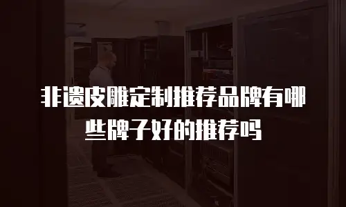 非遗皮雕定制推荐品牌有哪些牌子好的推荐吗
