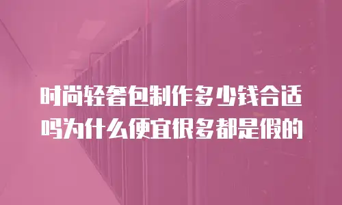 时尚轻奢包制作多少钱合适吗为什么便宜很多都是假的