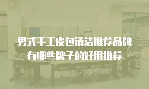 男式手工皮包清洁推荐品牌有哪些牌子的好用推荐