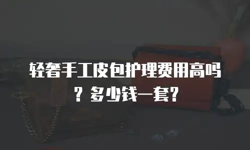 轻奢手工皮包护理费用高吗？多少钱一套？