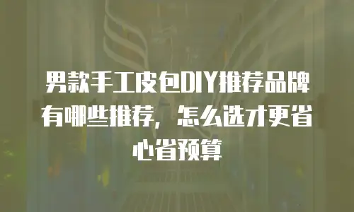 男款手工皮包DIY推荐品牌有哪些推荐，怎么选才更省心省预算
