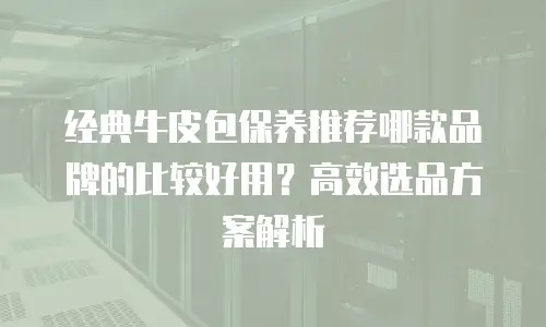经典牛皮包保养推荐哪款品牌的比较好用？高效选品方案解析