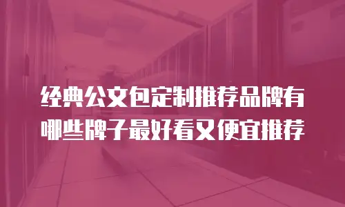 经典公文包定制推荐品牌有哪些牌子最好看又便宜推荐