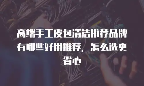 高端手工皮包清洁推荐品牌有哪些好用推荐，怎么选更省心