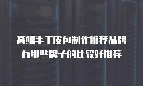 高端手工皮包制作推荐品牌有哪些牌子的比较好推荐