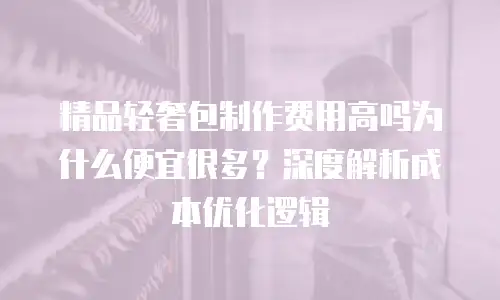 精品轻奢包制作费用高吗为什么便宜很多？深度解析成本优化逻辑