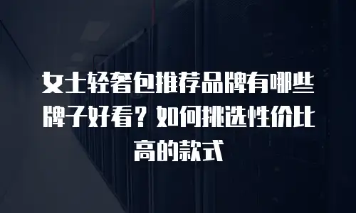 女士轻奢包推荐品牌有哪些牌子好看？如何挑选性价比高的款式