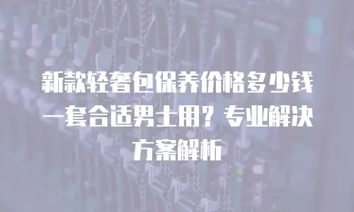 新款轻奢包保养价格多少钱一套合适男士用？专业解决方案解析