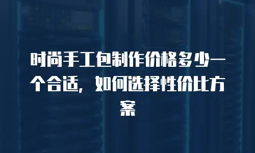 时尚手工包制作价格多少一个合适，如何选择性价比方案