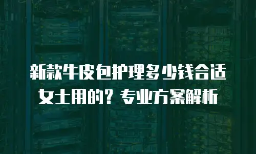 新款牛皮包护理多少钱合适女士用的？专业方案解析