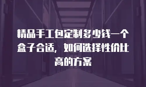 精品手工包定制多少钱一个盒子合适，如何选择性价比高的方案