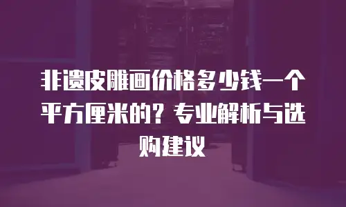 非遗皮雕画价格多少钱一个平方厘米的？专业解析与选购建议