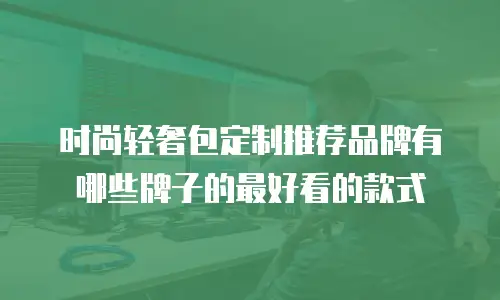 时尚轻奢包定制推荐品牌有哪些牌子的最好看的款式