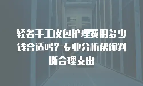 轻奢手工皮包护理费用多少钱合适吗？专业分析帮你判断合理支出
