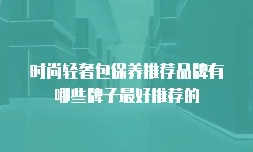 时尚轻奢包保养推荐品牌有哪些牌子最好推荐的