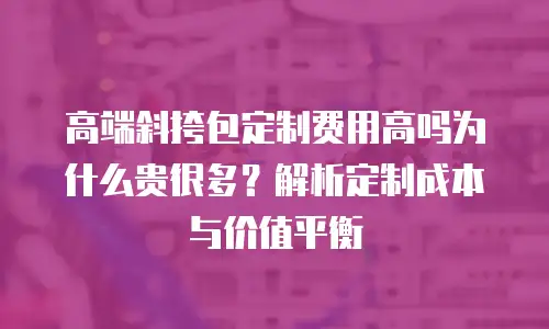 高端斜挎包定制费用高吗为什么贵很多？解析定制成本与价值平衡