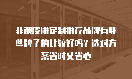 非遗皮雕定制推荐品牌有哪些牌子的比较好吗？选对方案省时又省心