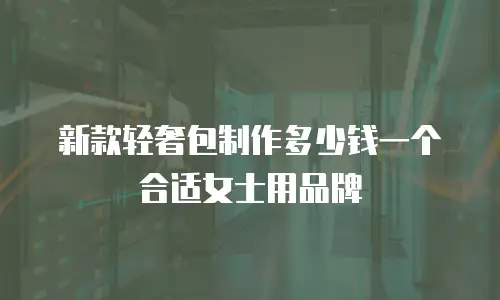 新款轻奢包制作多少钱一个合适女士用品牌