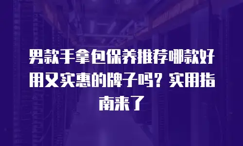 男款手拿包保养推荐哪款好用又实惠的牌子吗？实用指南来了