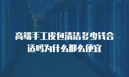 高端手工皮包清洁多少钱合适吗为什么那么便宜