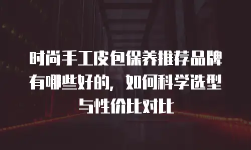 时尚手工皮包保养推荐品牌有哪些好的，如何科学选型与性价比对比