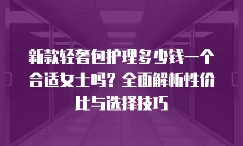 新款轻奢包护理多少钱一个合适女士吗？全面解析性价比与选择技巧