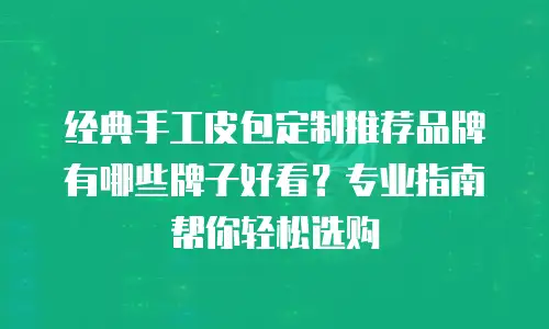 经典手工皮包定制推荐品牌有哪些牌子好看？专业指南帮你轻松选购