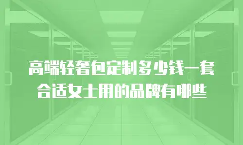 高端轻奢包定制多少钱一套合适女士用的品牌有哪些
