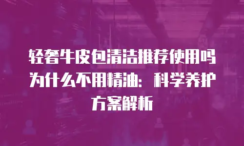 轻奢牛皮包清洁推荐使用吗为什么不用精油：科学养护方案解析
