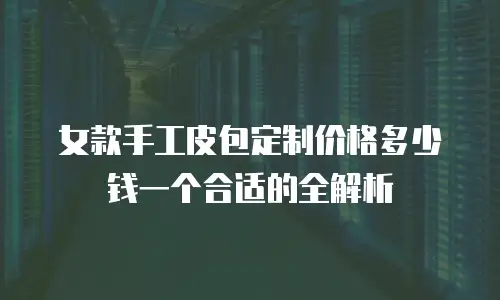 女款手工皮包定制价格多少钱一个合适的全解析