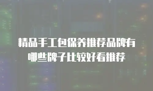 精品手工包保养推荐品牌有哪些牌子比较好看推荐