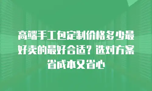 高端手工包定制价格多少最好卖的最好合适？选对方案省成本又省心