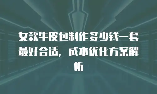 女款牛皮包制作多少钱一套最好合适，成本优化方案解析