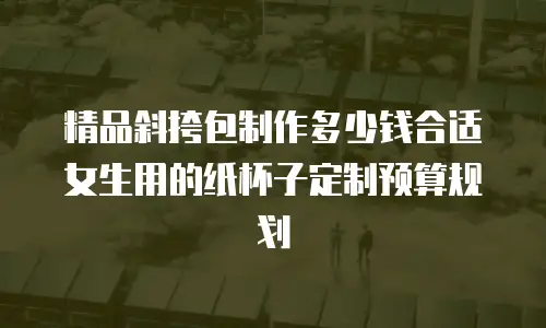 精品斜挎包制作多少钱合适女生用的纸杯子定制预算规划