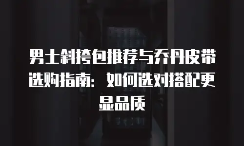 男士斜挎包推荐与乔丹皮带选购指南：如何选对搭配更显品质