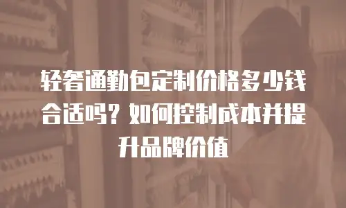 轻奢通勤包定制价格多少钱合适吗？如何控制成本并提升品牌价值