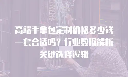 高端手拿包定制价格多少钱一套合适吗？行业数据解析关键选择逻辑