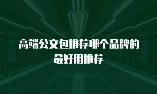 高端公文包推荐哪个品牌的最好用推荐