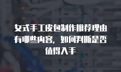 女式手工皮包制作推荐理由有哪些内容，如何判断是否值得入手