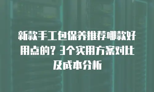 新款手工包保养推荐哪款好用点的？3个实用方案对比及成本分析
