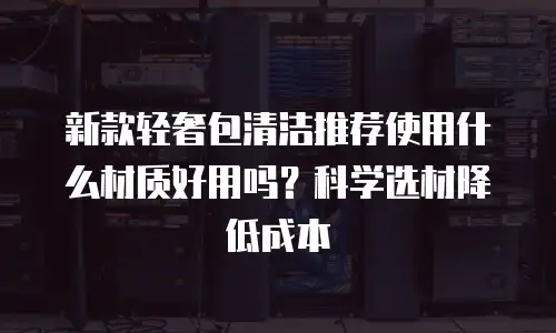新款轻奢包清洁推荐使用什么材质好用吗？科学选材降低成本