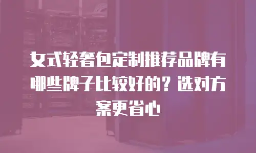 女式轻奢包定制推荐品牌有哪些牌子比较好的？选对方案更省心