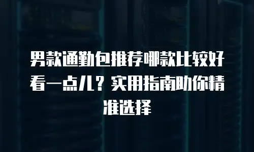 男款通勤包推荐哪款比较好看一点儿？实用指南助你精准选择