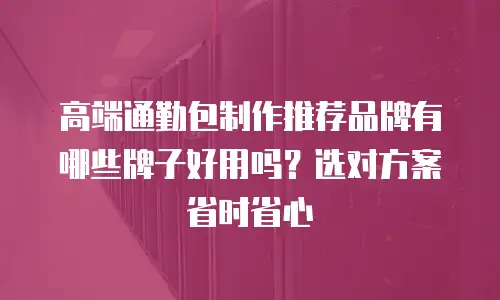 高端通勤包制作推荐品牌有哪些牌子好用吗？选对方案省时省心