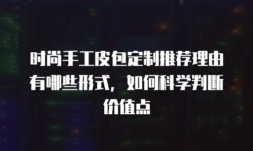 时尚手工皮包定制推荐理由有哪些形式，如何科学判断价值点