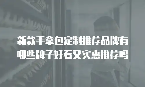 新款手拿包定制推荐品牌有哪些牌子好看又实惠推荐吗