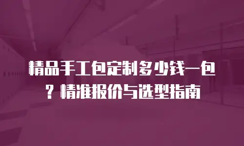 精品手工包定制多少钱一包？精准报价与选型指南