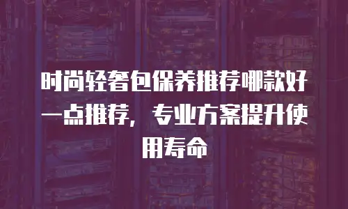 时尚轻奢包保养推荐哪款好一点推荐，专业方案提升使用寿命
