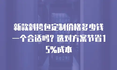 新款斜挎包定制价格多少钱一个合适吗？选对方案节省15%成本